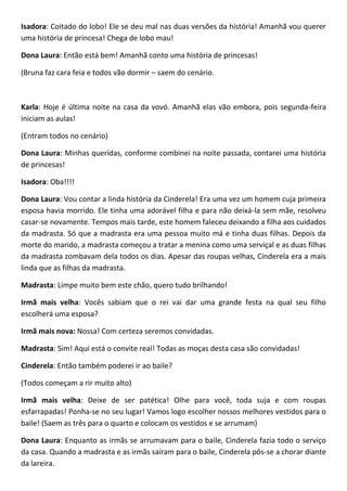 Isadora: Coitado do lobo! Ele se deu mal nas duas versões da história! Amanhã vou querer
uma história de princesa! Chega de lobo mau!
Dona Laura: Então está bem! Amanhã conto uma história de princesas!
(Bruna faz cara feia e todos vão dormir – saem do cenário.
Karla: Hoje é última noite na casa da vovó. Amanhã elas vão embora, pois segunda-feira
iniciam as aulas!
(Entram todos no cenário)
Dona Laura: Minhas queridas, conforme combinei na noite passada, contarei uma história
de princesas!
Isadora: Oba!!!!
Dona Laura: Vou contar a linda história da Cinderela! Era uma vez um homem cuja primeira
esposa havia morrido. Ele tinha uma adorável filha e para não deixá-la sem mãe, resolveu
casar-se novamente. Tempos mais tarde, este homem faleceu deixando a filha aos cuidados
da madrasta. Só que a madrasta era uma pessoa muito má e tinha duas filhas. Depois da
morte do marido, a madrasta começou a tratar a menina como uma serviçal e as duas filhas
da madrasta zombavam dela todos os dias. Apesar das roupas velhas, Cinderela era a mais
linda que as filhas da madrasta.
Madrasta: Limpe muito bem este chão, quero tudo brilhando!
Irmã mais velha: Vocês sabiam que o rei vai dar uma grande festa na qual seu filho
escolherá uma esposa?
Irmã mais nova: Nossa! Com certeza seremos convidadas.
Madrasta: Sim! Aqui está o convite real! Todas as moças desta casa são convidadas!
Cinderela: Então também poderei ir ao baile?
(Todos começam a rir muito alto)
Irmã mais velha: Deixe de ser patética! Olhe para você, toda suja e com roupas
esfarrapadas! Ponha-se no seu lugar! Vamos logo escolher nossos melhores vestidos para o
baile! (Saem as três para o quarto e colocam os vestidos e se arrumam)
Dona Laura: Enquanto as irmãs se arrumavam para o baile, Cinderela fazia todo o serviço
da casa. Quando a madrasta e as irmãs saíram para o baile, Cinderela pôs-se a chorar diante
da lareira.
 