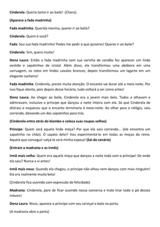 Cinderela: Queria tanto ir ao baile! (Choro).
(Aparece a fada madrinha)
Fada madrinha: Querida menina, querer ir ao baile?
Cinderela: Quem é você?
Fada: Sou sua fada madrinha! Podes me pedir o que quiseres! Queres ir ao baile?
Cinderela: Sim, quero muito!
Dona Laura: Então a fada madrinha com sua varinha de condão fez aparecer um lindo
vestido e sapatinhos de cristal. Além disso, ela transformou uma abóbora em uma
carruagem, os ratos em lindos cavalos brancos; depois transformou um lagarto em um
elegante cocheiro!
Fada madrinha: Cinderela, preste muita atenção. O encanto vai durar até a meia noite. Por
isso fique atenta, pois depois desse horário, tudo voltará a ser como antes!
Dona Laura: Ao chegar ao baile, Cinderela era a jovem mais bela. Todos a olhavam e
admiravam, inclusive o príncipe que dançou a noite inteira com ela. Só que Cinderela de
distraiu e esqueceu que o encanto terminaria à meia-noite. Ao olhar para o relógio, saiu
correndo, deixando um dos sapatinhos para trás.
(Cinderela entra atrás do biombo e coloca suas roupas velhas)
Príncipe: Quem será aquela linda moça? Por que ela saiu correndo... (ele encontra um
sapatinho no chão). O sapato dela!! Vou experimentá-lo em todas as moças do reino.
Aquela que conseguir calçá-lo será minha esposa! (Sai do cenário)
(Entram a madrasta e as irmãs)
Irmã mais velha: Quem era aquela moça que dançou a noite toda com o príncipe! De onde
ela saiu? Nunca a vi antes!
Irmã mais nova: Quando ela chegou, o príncipe não olhou nem dançou com mais ninguém!
Ela era realmente muito bela!
(Cinderela fica ouvindo com expressão de felicidade)
Madrasta: Cinderela, pare de ficar ouvindo nossa conversa e trate tirar todo o pó desses
móveis!
Dona Laura: Nisso, aparece o príncipe com seu serviçal e bate na porta.
(A madrasta abre a porta)
 