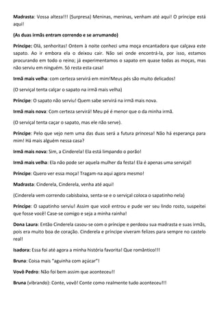 Madrasta: Vossa alteza!!! (Surpresa) Meninas, meninas, venham até aqui! O príncipe está
aqui!
(As duas irmãs entram correndo e se arrumando)
Príncipe: Olá, senhoritas! Ontem à noite conheci uma moça encantadora que calçava este
sapato. Ao ir embora ela o deixou cair. Não sei onde encontrá-la, por isso, estamos
procurando em todo o reino; já experimentamos o sapato em quase todas as moças, mas
não serviu em ninguém. Só resta esta casa!
Irmã mais velha: com certeza servirá em mim!Meus pés são muito delicados!
(O serviçal tenta calçar o sapato na irmã mais velha)
Príncipe: O sapato não serviu! Quem sabe servirá na irmã mais nova.
Irmã mais nova: Com certeza servirá! Meu pé é menor que o da minha irmã.
(O serviçal tenta caçar o sapato, mas ele não serve).
Príncipe: Pelo que vejo nem uma das duas será a futura princesa! Não há esperança para
mim! Há mais alguém nessa casa?
Irmã mais nova: Sim, a Cinderela! Ela está limpando o porão!
Irmã mais velha: Ela não pode ser aquela mulher da festa! Ela é apenas uma serviçal!
Príncipe: Quero ver essa moça! Tragam-na aqui agora mesmo!
Madrasta: Cinderela, Cinderela, venha até aqui!
(Cinderela vem correndo cabisbaixa, senta-se e o serviçal coloca o sapatinho nela)
Príncipe: O sapatinho serviu! Assim que você entrou e pude ver seu lindo rosto, suspeitei
que fosse você! Case-se comigo e seja a minha rainha!
Dona Laura: Então Cinderela casou-se com o príncipe e perdoou sua madrasta e suas irmãs,
pois era muito boa de coração. Cinderela e príncipe viveram felizes para sempre no castelo
real!
Isadora: Essa foi até agora a minha história favorita! Que romântico!!!
Bruna: Coisa mais “aguinha com açúcar”!
Vovô Pedro: Não foi bem assim que aconteceu!!
Bruna (vibrando): Conte, vovô! Conte como realmente tudo aconteceu!!!
 