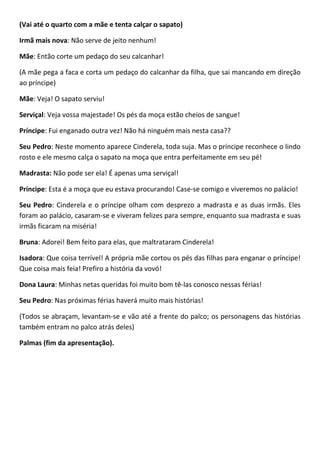 (Vai até o quarto com a mãe e tenta calçar o sapato)
Irmã mais nova: Não serve de jeito nenhum!
Mãe: Então corte um pedaço do seu calcanhar!
(A mãe pega a faca e corta um pedaço do calcanhar da filha, que sai mancando em direção
ao príncipe)
Mãe: Veja! O sapato serviu!
Serviçal: Veja vossa majestade! Os pés da moça estão cheios de sangue!
Príncipe: Fui enganado outra vez! Não há ninguém mais nesta casa??
Seu Pedro: Neste momento aparece Cinderela, toda suja. Mas o príncipe reconhece o lindo
rosto e ele mesmo calça o sapato na moça que entra perfeitamente em seu pé!
Madrasta: Não pode ser ela! É apenas uma serviçal!
Príncipe: Esta é a moça que eu estava procurando! Case-se comigo e viveremos no palácio!
Seu Pedro: Cinderela e o príncipe olham com desprezo a madrasta e as duas irmãs. Eles
foram ao palácio, casaram-se e viveram felizes para sempre, enquanto sua madrasta e suas
irmãs ficaram na miséria!
Bruna: Adorei! Bem feito para elas, que maltrataram Cinderela!
Isadora: Que coisa terrível! A própria mãe cortou os pés das filhas para enganar o príncipe!
Que coisa mais feia! Prefiro a história da vovó!
Dona Laura: Minhas netas queridas foi muito bom tê-las conosco nessas férias!
Seu Pedro: Nas próximas férias haverá muito mais histórias!
(Todos se abraçam, levantam-se e vão até a frente do palco; os personagens das histórias
também entram no palco atrás deles)
Palmas (fim da apresentação).
 