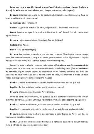 Entra em cena a avó (D. Laura), o avô (Seu Pedro) e as duas crianças (Isabela e
Bruna). Os avós sentam nas cadeiras e as crianças sentam no chão (tapete).
D. Laura: Crianças hoje o dia foi de bastantes brincadeiras no sítio; agora é hora de
ouvir uma história e ir para a cama!
As meninas: Oba! Histórias!!!
Isabela: Eu gosto de histórias de amor, de princesas... é tudo tão romântico!
Bruna: Quanta bobagem! Eu prefiro as histórias do avô Pedro! Elas são muito mais
legais! Sinistras...
D. Laura: Hoje eu vou contar a história da Branca de Neve!
Isadora: Oba! Adoro!
Bruna: (cara de insatisfação).
D. Laura: Era uma vez uma rainha que sonhava com uma filha de pele branca como a
neve, boca vermelha como o sangue e cabelos pretos como a noite. Algum tempo depois,
nasceu Branca de Neve, mas sua mãe acabou morrendo no parto.
Branca de Neve era linda, como sua mãe sonhara (Entra Branca de Neve no cenário) e
seu pai, tempos mais tarde casou-se novamente com uma linda jovem. (Entra a rainha má
no cenário). Algum tempo depois do casamento, o rei faleceu, deixando sua filha aos
cuidados da nova rainha. Só que a rainha, além de linda, era malvada e muito vaidosa.
Todos os dias perguntava para seu espelho mágico:
Rainha: Espelho, espelho meu! Existe mulher no mundo mais bela do que eu?
Espelho: Tu és a mais bela mulher que já existiu no mundo!
D. Laura: Enquanto isso, Branca de Neve crescia...
Como se sentia muito sozinha, ela passava os dias cantando e conversando com os
bichinhos da floresta. Até que um dia, a Rainha foi novamente até o espelho e perguntou:
Rainha: Espelho, espelho meu, existe no mundo mulher mais bela do que eu?
Espelho: És realmente bela, minha rainha, mas Branca de Neve é ainda mais bela!
D. Laura: A rainha ficou tão brava que começou a odiar Branca de Neve. Um dia, ela
chamou um caçador e ordenou:
Rainha: Quero que leve Branca de Neve para a floresta e quando ela estiver distraída
mate-a e traga-me seu coração aqui neste baú!
 