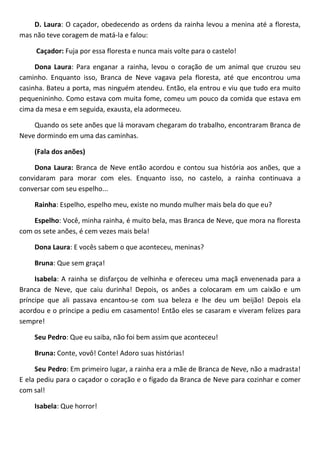 D. Laura: O caçador, obedecendo as ordens da rainha levou a menina até a floresta,
mas não teve coragem de matá-la e falou:
Caçador: Fuja por essa floresta e nunca mais volte para o castelo!
Dona Laura: Para enganar a rainha, levou o coração de um animal que cruzou seu
caminho. Enquanto isso, Branca de Neve vagava pela floresta, até que encontrou uma
casinha. Bateu a porta, mas ninguém atendeu. Então, ela entrou e viu que tudo era muito
pequenininho. Como estava com muita fome, comeu um pouco da comida que estava em
cima da mesa e em seguida, exausta, ela adormeceu.
Quando os sete anões que lá moravam chegaram do trabalho, encontraram Branca de
Neve dormindo em uma das caminhas.
(Fala dos anões)
Dona Laura: Branca de Neve então acordou e contou sua história aos anões, que a
convidaram para morar com eles. Enquanto isso, no castelo, a rainha continuava a
conversar com seu espelho...
Rainha: Espelho, espelho meu, existe no mundo mulher mais bela do que eu?
Espelho: Você, minha rainha, é muito bela, mas Branca de Neve, que mora na floresta
com os sete anões, é cem vezes mais bela!
Dona Laura: E vocês sabem o que aconteceu, meninas?
Bruna: Que sem graça!
Isabela: A rainha se disfarçou de velhinha e ofereceu uma maçã envenenada para a
Branca de Neve, que caiu durinha! Depois, os anões a colocaram em um caixão e um
príncipe que ali passava encantou-se com sua beleza e lhe deu um beijão! Depois ela
acordou e o príncipe a pediu em casamento! Então eles se casaram e viveram felizes para
sempre!
Seu Pedro: Que eu saiba, não foi bem assim que aconteceu!
Bruna: Conte, vovô! Conte! Adoro suas histórias!
Seu Pedro: Em primeiro lugar, a rainha era a mãe de Branca de Neve, não a madrasta!
E ela pediu para o caçador o coração e o fígado da Branca de Neve para cozinhar e comer
com sal!
Isabela: Que horror!
 