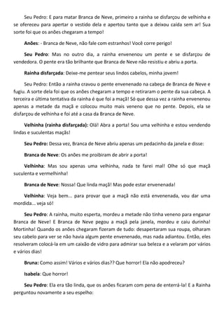 Seu Pedro: E para matar Branca de Neve, primeiro a rainha se disfarçou de velhinha e
se ofereceu para apertar o vestido dela e apertou tanto que a deixou caída sem ar! Sua
sorte foi que os anões chegaram a tempo!
Anões: - Branca de Neve, não fale com estranhos! Você corre perigo!
Seu Pedro: Mas no outro dia, a rainha envenenou um pente e se disfarçou de
vendedora. O pente era tão brilhante que Branca de Neve não resistiu e abriu a porta.
Rainha disfarçada: Deixe-me pentear seus lindos cabelos, minha jovem!
Seu Pedro: Então a rainha cravou o pente envenenado na cabeça de Branca de Neve e
fugiu. A sorte dela foi que os anões chegaram a tempo e retiraram o pente da sua cabeça. A
terceira e última tentativa da rainha é que foi a maçã! Só que dessa vez a rainha envenenou
apenas a metade da maçã e colocou muito mais veneno que no pente. Depois, ela se
disfarçou de velhinha e foi até a casa da Branca de Neve.
Velhinha (rainha disfarçada): Olá! Abra a porta! Sou uma velhinha e estou vendendo
lindas e suculentas maçãs!
Seu Pedro: Dessa vez, Branca de Neve abriu apenas um pedacinho da janela e disse:
Branca de Neve: Os anões me proibiram de abrir a porta!
Velhinha: Mas sou apenas uma velhinha, nada te farei mal! Olhe só que maçã
suculenta e vermelhinha!
Branca de Neve: Nossa! Que linda maçã! Mas pode estar envenenada!
Velhinha: Veja bem... para provar que a maçã não está envenenada, vou dar uma
mordida... veja só!
Seu Pedro: A rainha, muito esperta, mordeu a metade não tinha veneno para enganar
Branca de Neve! E Branca de Neve pegou a maçã pela janela, mordeu e caiu durinha!
Mortinha! Quando os anões chegaram fizeram de tudo: desapertaram sua roupa, olharam
seu cabelo para ver se não havia algum pente envenenado, mas nada adiantou. Então, eles
resolveram colocá-la em um caixão de vidro para admirar sua beleza e a velaram por vários
e vários dias!
Bruna: Como assim! Vários e vários dias?? Que horror! Ela não apodreceu?
Isabela: Que horror!
Seu Pedro: Ela era tão linda, que os anões ficaram com pena de enterrá-la! E a Rainha
perguntou novamente a seu espelho:
 