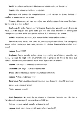 Rainha: Espelho, espelho meu! Há alguém no mundo mais bela do que eu?
Espelho: Não minha rainha! Tu és a mais bela.
Seu Pedro: Até que um dia, um príncipe que por ali passava viu Branca de Neve no
caixão e se apaixonou por sua beleza.
Príncipe: Não posso mais viver sem olhar para a beleza dessa linda moça! Por favor,
dei-me levá-la ao meu castelo!
Seu Pedro: Os anões ficaram com tanta pena do príncipe, que entregaram Branca de
Neve. A partir daquele dia, para onde quer que ele fosse, mandava os empregados
carregarem Branca de Neve, para que ele pudesse ficar admirando sua beleza...
Isabela: Mas ela estava morta, não estava? E ele a beijou e ela acordou???
Seu Pedro: Não, Isabela. Um certo dia, um empregado cansado de ficar carregando
aquela mulher morta para todo canto, retirou-a do caixão e deu uma bela sacudida e um
tapas!
Isadora: O quê??????
Seu Pedro: Espere que não acabou! Agora vem a melhor parte! Com as sacudidas e os
tapas, o pedaço de maçã podre envenenada saiu da garganta da Branca de Neve, que
voltou à vida! Então o príncipe ficou muito feliz e a pediu em casamento!
Isadora: Sem beijo??? Onde está o romantismo?
Seu Pedro: Sem beijo! Só um tabefes mesmo!
Bruna: Adorei!!! Bem que ela merecia uns tabefes! Hehehe
Isadora: Prefiro a história da vovó!
Dona Laura: Agora que já ouviram a história, é hora de dormir! Amanhã tem mais!
Vamos para a cama, crianças!
(Todos saem do cenário)
Karla (narrador): No outro dia, as crianças se divertiram bastante, mas não viam a
hora de anoitecer para ouvir novamente uma história...
(Entram em cena a vovó, o vovô e as duas crianças)
Isadora: Vovó, vovó! Conte a história dos três porquinhos??
 