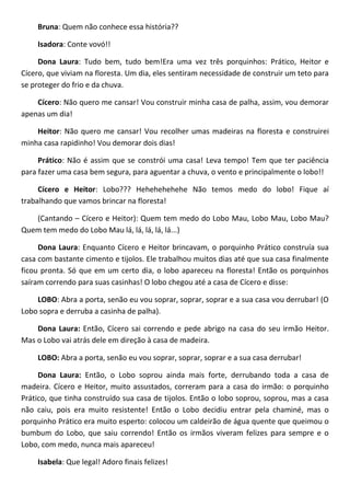 Bruna: Quem não conhece essa história??
Isadora: Conte vovó!!
Dona Laura: Tudo bem, tudo bem!Era uma vez três porquinhos: Prático, Heitor e
Cícero, que viviam na floresta. Um dia, eles sentiram necessidade de construir um teto para
se proteger do frio e da chuva.
Cícero: Não quero me cansar! Vou construir minha casa de palha, assim, vou demorar
apenas um dia!
Heitor: Não quero me cansar! Vou recolher umas madeiras na floresta e construirei
minha casa rapidinho! Vou demorar dois dias!
Prático: Não é assim que se constrói uma casa! Leva tempo! Tem que ter paciência
para fazer uma casa bem segura, para aguentar a chuva, o vento e principalmente o lobo!!
Cícero e Heitor: Lobo??? Hehehehehehe Não temos medo do lobo! Fique aí
trabalhando que vamos brincar na floresta!
(Cantando – Cícero e Heitor): Quem tem medo do Lobo Mau, Lobo Mau, Lobo Mau?
Quem tem medo do Lobo Mau lá, lá, lá, lá, lá...)
Dona Laura: Enquanto Cícero e Heitor brincavam, o porquinho Prático construía sua
casa com bastante cimento e tijolos. Ele trabalhou muitos dias até que sua casa finalmente
ficou pronta. Só que em um certo dia, o lobo apareceu na floresta! Então os porquinhos
saíram correndo para suas casinhas! O lobo chegou até a casa de Cícero e disse:
LOBO: Abra a porta, senão eu vou soprar, soprar, soprar e a sua casa vou derrubar! (O
Lobo sopra e derruba a casinha de palha).
Dona Laura: Então, Cícero sai correndo e pede abrigo na casa do seu irmão Heitor.
Mas o Lobo vai atrás dele em direção à casa de madeira.
LOBO: Abra a porta, senão eu vou soprar, soprar, soprar e a sua casa derrubar!
Dona Laura: Então, o Lobo soprou ainda mais forte, derrubando toda a casa de
madeira. Cícero e Heitor, muito assustados, correram para a casa do irmão: o porquinho
Prático, que tinha construído sua casa de tijolos. Então o lobo soprou, soprou, mas a casa
não caiu, pois era muito resistente! Então o Lobo decidiu entrar pela chaminé, mas o
porquinho Prático era muito esperto: colocou um caldeirão de água quente que queimou o
bumbum do Lobo, que saiu correndo! Então os irmãos viveram felizes para sempre e o
Lobo, com medo, nunca mais apareceu!
Isabela: Que legal! Adoro finais felizes!
 