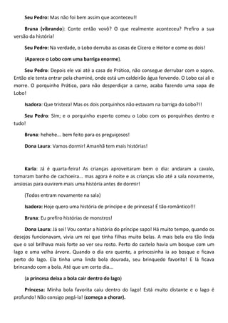 Seu Pedro: Mas não foi bem assim que aconteceu!!
Bruna (vibrando): Conte então vovô? O que realmente aconteceu? Prefiro a sua
versão da história!
Seu Pedro: Na verdade, o Lobo derruba as casas de Cícero e Heitor e come os dois!
(Aparece o Lobo com uma barriga enorme).
Seu Pedro: Depois ele vai até a casa de Prático, não consegue derrubar com o sopro.
Então ele tenta entrar pela chaminé, onde está um caldeirão água fervendo. O Lobo cai ali e
morre. O porquinho Prático, para não desperdiçar a carne, acaba fazendo uma sopa de
Lobo!
Isadora: Que tristeza! Mas os dois porquinhos não estavam na barriga do Lobo?!!
Seu Pedro: Sim; e o porquinho esperto comeu o Lobo com os porquinhos dentro e
tudo!
Bruna: hehehe... bem feito para os preguiçosos!
Dona Laura: Vamos dormir! Amanhã tem mais histórias!
Karla: Já é quarta-feira! As crianças aproveitaram bem o dia: andaram a cavalo,
tomaram banho de cachoeira... mas agora é noite e as crianças vão até a sala novamente,
ansiosas para ouvirem mais uma história antes de dormir!
(Todos entram novamente na sala)
Isadora: Hoje quero uma história de príncipe e de princesa! É tão romântico!!!
Bruna: Eu prefiro histórias de monstros!
Dona Laura: Já sei! Vou contar a história do príncipe sapo! Há muito tempo, quando os
desejos funcionavam, vivia um rei que tinha filhas muito belas. A mais bela era tão linda
que o sol brilhava mais forte ao ver seu rosto. Perto do castelo havia um bosque com um
lago e uma velha árvore. Quando o dia era quente, a princesinha ia ao bosque e ficava
perto do lago. Ela tinha uma linda bola dourada, seu brinquedo favorito! E lá ficava
brincando com a bola. Até que um certo dia...
(a princesa deixa a bola cair dentro do lago)
Princesa: Minha bola favorita caiu dentro do lago! Está muito distante e o lago é
profundo! Não consigo pegá-la! (começa a chorar).
 