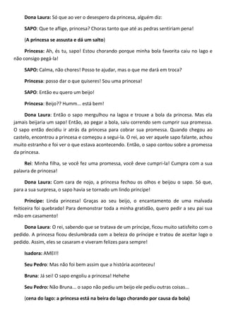 Dona Laura: Só que ao ver o desespero da princesa, alguém diz:
SAPO: Que te aflige, princesa? Choras tanto que até as pedras sentiriam pena!
(A princesa se assusta e dá um salto)
Princesa: Ah, és tu, sapo! Estou chorando porque minha bola favorita caiu no lago e
não consigo pegá-la!
SAPO: Calma, não chores! Posso te ajudar, mas o que me dará em troca?
Princesa: posso dar o que quiseres! Sou uma princesa!
SAPO: Então eu quero um beijo!
Princesa: Beijo?? Humm... está bem!
Dona Laura: Então o sapo mergulhou na lagoa e trouxe a bola da princesa. Mas ela
jamais beijaria um sapo! Então, ao pegar a bola, saiu correndo sem cumprir sua promessa.
O sapo então decidiu ir atrás da princesa para cobrar sua promessa. Quando chegou ao
castelo, encontrou a princesa e começou a segui-la. O rei, ao ver aquele sapo falante, achou
muito estranho e foi ver o que estava acontecendo. Então, o sapo contou sobre a promessa
da princesa.
Rei: Minha filha, se você fez uma promessa, você deve cumpri-la! Cumpra com a sua
palavra de princesa!
Dona Laura: Com cara de nojo, a princesa fechou os olhos e beijou o sapo. Só que,
para a sua surpresa, o sapo havia se tornado um lindo príncipe!
Príncipe: Linda princesa! Graças ao seu beijo, o encantamento de uma malvada
feiticeira foi quebrado! Para demonstrar toda a minha gratidão, quero pedir a seu pai sua
mão em casamento!
Dona Laura: O rei, sabendo que se tratava de um príncipe, ficou muito satisfeito com o
pedido. A princesa ficou deslumbrada com a beleza do príncipe e tratou de aceitar logo o
pedido. Assim, eles se casaram e viveram felizes para sempre!
Isadora: AMEI!!
Seu Pedro: Mas não foi bem assim que a história aconteceu!
Bruna: Já sei! O sapo engoliu a princesa! Hehehe
Seu Pedro: Não Bruna... o sapo não pediu um beijo ele pediu outras coisas...
(cena do lago: a princesa está na beira do lago chorando por causa da bola)
 
