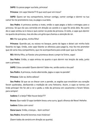 SAPO: Eu posso pegar sua bola, princesa!
Princesa: Um sapo falante?? O que você quer em troca?
SAPO: Quero ser teu companheiro, brincar contigo, comer contigo e dormir na tua
cama! Se me prometeres isso, eu pego a sua bola.
Seu Pedro: A princesa aceitou o trato, então o sapo pegou a bola e entregou para a
princesa. Só que ela saiu correndo em direção ao castelo e o sapo foi atrás dela. No outro
dia o sapo sentou-se à mesa e quis comer no prato da princesa. À noite, o sapo quis dormir
no quarto da princesa, mas ela deu um grito que chamou a atenção do rei.
REI: Por que gritas, minha filha!
Princesa: Querido pai, eu estava no bosque, perto da lagoa e deixei cair minha bola
favorita no lago. Então, este sapo falante se ofereceu para pegá-la, mas fez-me prometer
que ele seria meu companheiro, que me acompanharia para onde quer que eu fosse!
REI: Minha filha, se fizeste uma promessa deves cumpri-la! Entre, sapo!
Seu Pedro: Então, o sapo entrou no quarto e quis dormir nos lençóis de seda, junto
com a princesa.
SAPO: Estou cansado! Quero dormir! Sobe-me, senão conto a teu pai!
Seu Pedro: A princesa, muito aborrecida, jogou o sapo na parede!
Princesa: Cale-se, bicho odioso!
Seu Pedro: Só que ao se chocar com a parede, as argolas que envolviam seu coração
foram quebradas, desfazendo a maldição de uma feiticeira. Assim, o sapo se tornou um
lindo príncipe! Ele foi até o rei e pediu a mão da princesa em casamento e foram felizes
para sempre!
Isadora: E o beijo? Não houve beijo???
Bruna: Que nada! O sapo também levou uma surra, igual a Branca de Neve! Hehehe
Isadora: Estou com sono!
Dona Laura: Então, crianças... bom sonhos!
Seu Pedro: Amanhã teremos mais histórias!
(Saem todos do cenário em direção ao quarto).
 