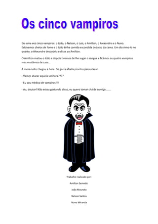 Era uma vez cinco vampiros: o João, o Nelson, o Luís, o Amilton, o Alexandre e o Nuno.
Estávamos cheios de fome e o João tinha comida escondida debaixo da cama. Um dia vimo-lo no
quarto, o Alexandre descobriu e disse ao Amilton.
O Amilton matou o João e depois tivemos de lhe sugar o sangue e ficámos os quatro vampiros
mas mudámos de casa…
À meia-noite chegou a hora. De garra afiada prontos para atacar.
- Vamos atacar aquela senhora????
- Eu sou médico de vampiros !!!
- Au, doutor! Não estou gostando disso, eu quero tomar chá de sumiço……..
Trabalho realizado por:
Amilton Semedo
João Mourato
Nelson Santos
Nuno Miranda
 