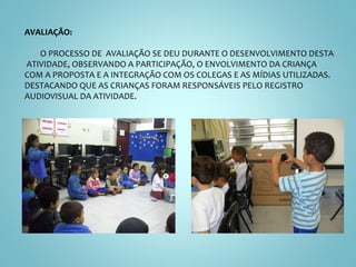 AVALIAÇÃO: O PROCESSO DE  AVALIAÇÃO SE DEU DURANTE O DESENVOLVIMENTO DESTA  ATIVIDADE, OBSERVANDO A PARTICIPAÇÃO, O ENVOLVIMENTO DA CRIANÇA COM A PROPOSTA E A INTEGRAÇÃO COM OS COLEGAS E AS MÍDIAS UTILIZADAS. DESTACANDO QUE AS CRIANÇAS FORAM RESPONSÁVEIS PELO REGISTRO AUDIOVISUAL DA ATIVIDADE. 
