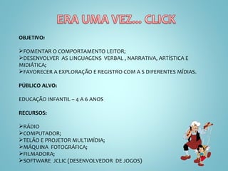OBJETIVO:  FOMENTAR O COMPORTAMENTO LEITOR; DESENVOLVER  AS LINGUAGENS  VERBAL , NARRATIVA, ARTÍSTICA E MIDIÁTICA; FAVORECER A EXPLORAÇÃO E REGISTRO COM A S DIFERENTES MÍDIAS. PÚBLICO ALVO:  EDUCAÇÃO INFANTIL – 4 A 6 ANOS RECURSOS: RÁDIO COMPUTADOR; TELÃO E PROJETOR MULTIMÍDIA; MÁQUINA  FOTOGRÁFICA; FILMADORA; SOFTWARE  JCLIC (DESENVOLVEDOR  DE JOGOS) 