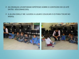 AS CRIANÇAS LEVANTARAM HIPÓTESES SOBRE O CONTEÚDO DO CD ATÉ ENTÃO  DESCONHECIDO; A ALUNA EMILLY ME  AJUDOU A LIGAR E COLOCAR O CD PARA TOCAR NO RÁDIO; 