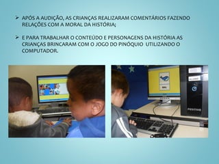 APÓS A AUDIÇÃO, AS CRIANÇAS REALIZARAM COMENTÁRIOS FAZENDO RELAÇÕES COM A MORAL DA HISTÓRIA;  E PARA TRABALHAR O CONTEÚDO E PERSONAGENS DA HISTÓRIA AS CRIANÇAS BRINCARAM COM O JOGO DO PINÓQUIO  UTILIZANDO O COMPUTADOR. 