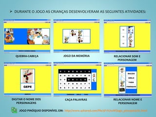 DURANTE O JOGO AS CRIANÇAS DESENVOLVERAM AS SEGUINTES ATIVIDADES: JOGO PINÓQUIO DISPONÍVEL EM:  http://www.4shared.com/file/5FrX7tuW/jogo_pinoquiojclic.html   QUEBRA-CABEÇA JOGO DA MEMÓRIA RELACIONAR SOM E PERSONAGEM DIGITAR O NOME DOS PERSONAGENS CAÇA-PALAVRAS RELACIONAR NOME E PERSONAGEM 