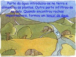 Parte da água introduziu-se na terra e alimentou as plantas. Outra parte infiltrou-se no solo. Quando encontrou rochas impermeáveis, formou um  lençol de água . 