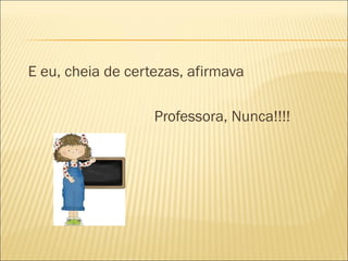 E eu, cheia de certezas, afirmava
Professora, Nunca!!!!
 