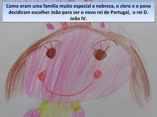 Como eram uma família muito especial a nobreza, o clero e o povo
decidiram escolher João para ser o novo rei de Portugal, o rei D.
João IV.
Como eram uma família muito especial a nobreza, o clero e o povo
decidiram escolher João para ser o novo rei de Portugal, o rei D.
João IV.
 