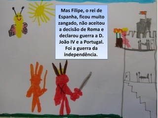 Mas Filipe, o rei de
Espanha, ficou muito
zangado, não aceitou
a decisão de Roma e
declarou guerra a D.
João IV e a Portugal.
Foi a guerra da
independência.
Mas Filipe, o rei de
Espanha, ficou muito
zangado, não aceitou
a decisão de Roma e
declarou guerra a D.
João IV e a Portugal.
Foi a guerra da
independência.
 