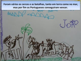 Foram vários os cercos e as batalhas, tanto em terra como no mar,
mas por fim os Portugueses conseguiram vencer.
Foram vários os cercos e as batalhas, tanto em terra como no mar,
mas por fim os Portugueses conseguiram vencer.
 