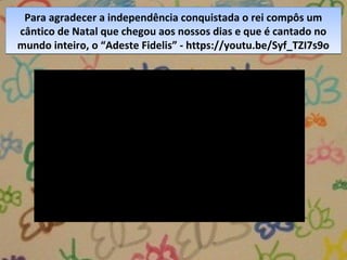 Para agradecer a independência conquistada o rei compôs um
cântico de Natal que chegou aos nossos dias e que é cantado no
mundo inteiro, o “Adeste Fidelis” - https://youtu.be/Syf_TZI7s9o
Para agradecer a independência conquistada o rei compôs um
cântico de Natal que chegou aos nossos dias e que é cantado no
mundo inteiro, o “Adeste Fidelis” - https://youtu.be/Syf_TZI7s9o
 