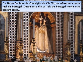 E a Nossa Senhora da Conceição de Vila Viçosa, ofereceu a coroa
real de Portugal. Desde esse dia os reis de Portugal nunca mais
usaram coroa…
E a Nossa Senhora da Conceição de Vila Viçosa, ofereceu a coroa
real de Portugal. Desde esse dia os reis de Portugal nunca mais
usaram coroa…
 