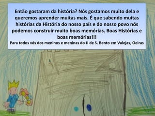 Então gostaram da história? Nós gostamos muito dela e
queremos aprender muitas mais. É que sabendo muitas
histórias da História do nosso país e do nosso povo nós
podemos construir muito boas memórias. Boas Histórias e
boas memórias!!!
Para todos vós dos meninos e meninas do JI de S. Bento em Valejas, Oeiras
Então gostaram da história? Nós gostamos muito dela e
queremos aprender muitas mais. É que sabendo muitas
histórias da História do nosso país e do nosso povo nós
podemos construir muito boas memórias. Boas Histórias e
boas memórias!!!
Para todos vós dos meninos e meninas do JI de S. Bento em Valejas, Oeiras
 