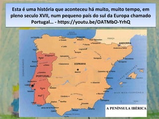 Esta é uma história que aconteceu há muito, muito tempo, em
pleno seculo XVII, num pequeno país do sul da Europa chamado
Portugal… - https://youtu.be/OATMbO-YrhQ
Esta é uma história que aconteceu há muito, muito tempo, em
pleno seculo XVII, num pequeno país do sul da Europa chamado
Portugal… - https://youtu.be/OATMbO-YrhQ
 