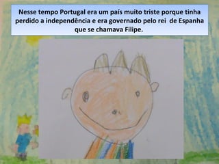 Nesse tempo Portugal era um país muito triste porque tinha
perdido a independência e era governado pelo rei de Espanha
que se chamava Filipe.
Nesse tempo Portugal era um país muito triste porque tinha
perdido a independência e era governado pelo rei de Espanha
que se chamava Filipe.
 