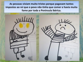 As pessoas viviam muito tristes porque pagavam tantos
impostos ao rei que o povo não tinha que comer e havia muita
fome por toda a Península Ibérica.
As pessoas viviam muito tristes porque pagavam tantos
impostos ao rei que o povo não tinha que comer e havia muita
fome por toda a Península Ibérica.
 