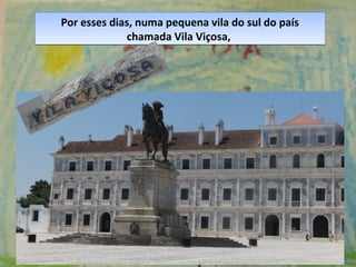 Por esses dias, numa pequena vila do sul do país
chamada Vila Viçosa,
Por esses dias, numa pequena vila do sul do país
chamada Vila Viçosa,
 
