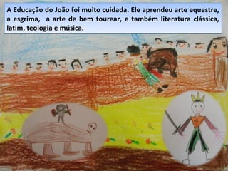 A Educação do João foi muito cuidada. Ele aprendeu arte equestre,
a esgrima, a arte de bem tourear, e também literatura clássica,
latim, teologia e música.
A Educação do João foi muito cuidada. Ele aprendeu arte equestre,
a esgrima, a arte de bem tourear, e também literatura clássica,
latim, teologia e música.
 