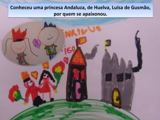 Conheceu uma princesa Andaluza, de Huelva, Luísa de Gusmão,
por quem se apaixonou.
Conheceu uma princesa Andaluza, de Huelva, Luísa de Gusmão,
por quem se apaixonou.
 