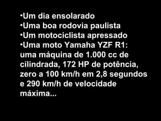 •Um dia ensolarado
•Uma boa rodovia paulista
•Um motociclista apressado
•Uma moto Yamaha YZF R1:
uma máquina de 1.000 cc de
cilindrada, 172 HP de potência,
zero a 100 km/h em 2,8 segundos
e 290 km/h de velocidade
máxima...
 