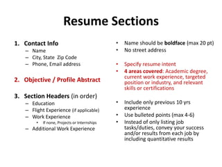Resume Sections
1. Contact Info
– Name
– City, State Zip Code
– Phone, Email address
2. Objective / Profile Abstract
3. Section Headers (in order)
– Education
– Flight Experience (if applicable)
– Work Experience
• If none, Projects or Internships
– Additional Work Experience
• Name should be boldface (max 20 pt)
• No street address
• Specify resume intent
• 4 areas covered: Academic degree,
current work experience, targeted
position or industry, and relevant
skills or certifications
• Include only previous 10 yrs
experience
• Use bulleted points (max 4-6)
• Instead of only listing job
tasks/duties, convey your success
and/or results from each job by
including quantitative results
 