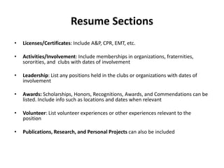 Resume Sections
• Licenses/Certificates: Include A&P, CPR, EMT, etc.
• Activities/Involvement: Include memberships in organizations, fraternities,
sororities, and clubs with dates of involvement
• Leadership: List any positions held in the clubs or organizations with dates of
involvement
• Awards: Scholarships, Honors, Recognitions, Awards, and Commendations can be
listed. Include info such as locations and dates when relevant
• Volunteer: List volunteer experiences or other experiences relevant to the
position
• Publications, Research, and Personal Projects can also be included
 