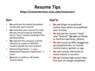 Resume Tips
https://careerservices.erau.edu/resources/
Do’s
• Do avoid pre-formatted templates;
create your own resume!
• Do customize your resume for each
job you are pursuing by including
key or “buzz” words including in the
job description.
• Do research the company and the
industry to create an effective
resume specific for each position.
• Minimal Experience = 1 page
Moderate/maximum Experience = 2
pages
• Do print on white or off-white
resume paper
Don’ts
• Do not forget to proofread
and/or have others to proofread
your resume.
• Do not opt for resume “style”
over “format!” Do not use flashy
or hard-to-read fonts, photos,
• Do not round up GPA, exaggerate
accomplishments, or include
marital status, gender, or age.
• Do not include references or
salary history in resume.
• Do not include high school after
first year of college completed.
 