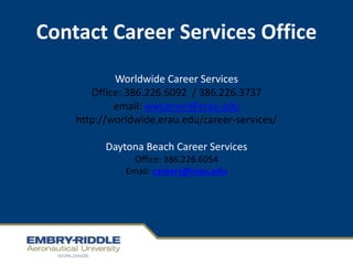 Contact Career Services Office
Worldwide Career Services
Office: 386.226.6092 / 386.226.3737
email: wwcarser@erau.edu
http://worldwide.erau.edu/career-services/
Daytona Beach Career Services
Office: 386.226.6054
Email: careers@erau.edu
 