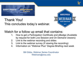 Thank You!
This concludes today’s webinar.
Watch for a follow up email that contains:
1. How to get a Participation Certificate and eBadge (Available
by request for both Live Session and On Demand viewers)
2. Link to the webinar recording and slides
3. Link to the webinar survey (if viewing the recording)
4. Information on “Webinar Plus” Degree Briefing next week
Bill Gibbs, Webinar Series Coordinator
Webinars@erau.edu
 