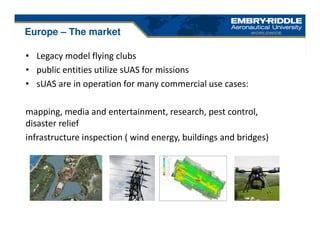 • Legacy model flying clubs
• public entities utilize sUAS for missions
• sUAS are in operation for many commercial use cases:
mapping, media and entertainment, research, pest control,
disaster relief
infrastructure inspection ( wind energy, buildings and bridges)
Europe – The market
 
