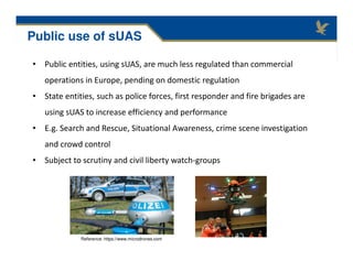 • Public entities, using sUAS, are much less regulated than commercial
operations in Europe, pending on domestic regulation
• State entities, such as police forces, first responder and fire brigades are
using sUAS to increase efficiency and performance
• E.g. Search and Rescue, Situational Awareness, crime scene investigation
and crowd control
• Subject to scrutiny and civil liberty watch-groups
Public use of sUAS
Reference: https://www.microdrones.com
 