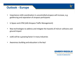 Outlook - Europe
• Importance sUAS coordination in uncontrolled airspace will increase, e.g.
geofencing and separation of airspace participants
• U-Space and UTM (UAS Airspace Traffic Management)
• New technologies to address and mitigate the hazards of mid-air collisions and
ground impact
• sUAS will be a growing factor in many industries
• Awareness building and education is the key!
 