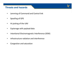 • Jamming of Command and Control link
• Spoofing of GPS
• Hi-jacking of the UAV
• Espionage with payload data
• Intentional Electromagnetic Interference (IEMI)
• infrastructure radiation and interference
• Congestion and saturation
Threats and hazards
 
