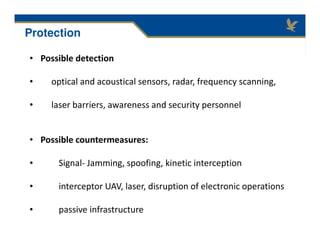 • Possible detection
• optical and acoustical sensors, radar, frequency scanning,
• laser barriers, awareness and security personnel
• Possible countermeasures:
• Signal- Jamming, spoofing, kinetic interception
• interceptor UAV, laser, disruption of electronic operations
• passive infrastructure
Protection
 