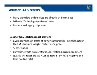 • Many providers and services are already on the market
• Different Technology Readiness Levels
• Startups and legacy corporates
Counter UAS solutions must provide:
• Civil dimensions in terms of power consumption, emission rate in
the EM spectrum, weight, mobility and price
• Sensor-Fusion
• Compliance with data protection legislation (image acquisition)
• Quality and functionality must be tested (low false-negative and
false positive rate)
Counter UAS status
 