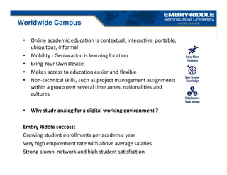 • Online academic education is contextual, interactive, portable,
ubiquitous, informal
• Mobility - Geolocation is learning location
• Bring Your Own Device
• Makes access to education easier and flexible
• Non-technical skills, such as project management assignments
within a group over several time zones, nationalities and
cultures
• Why study analog for a digital working environment ?
Embry Riddle success:
Growing student enrollments per academic year
Very high employment rate with above average salaries
Strong alumni network and high student satisfaction
Worldwide Campus
 