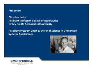Presenter:
Christian Janke
Assistant Professor, College of Aeronautics
Embry Riddle Aeronautical University
Associate Program Chair Bachelor of Science in Unmanned
Systems Applications
 