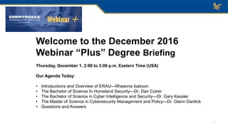 Welcome to the December 2016
Webinar “Plus” Degree Briefing
Thursday, December 1, 2:00 to 3:00 p.m. Eastern Time (USA)
Our Agenda Today:
• Introductions and Overview of ERAU—Rheanna Isakson
• The Bachelor of Science In Homeland Security—Dr. Dan Cutrer
• The Bachelor of Science in Cyber Intelligence and Security—Dr. Gary Kessler
• The Master of Science in Cybersecurity Management and Policy—Dr. Glenn Dardick
• Questions and Answers
1
 