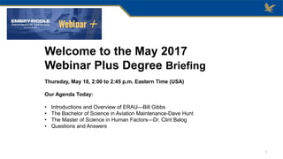 Welcome to the May 2017
Webinar Plus Degree Briefing
Thursday, May 18, 2:00 to 2:45 p.m. Eastern Time (USA)
Our Agenda Today:
• Introductions and Overview of ERAU—Bill Gibbs
• The Bachelor of Science in Aviation Maintenance-Dave Hunt
• The Master of Science in Human Factors—Dr. Clint Balog
• Questions and Answers
1
 