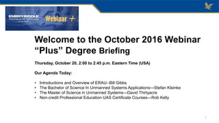 Welcome to the October 2016 Webinar
“Plus” Degree Briefing
Thursday, October 20, 2:00 to 2:45 p.m. Eastern Time (USA)
Our Agenda Today:
• Introductions and Overview of ERAU--Bill Gibbs
• The Bachelor of Science In Unmanned Systems Applications—Stefan Kleinke
• The Master of Science in Unmanned Systems—David Thirtyacre
• Non-credit Professional Education UAS Certificate Courses—Rob Kelly
1
 