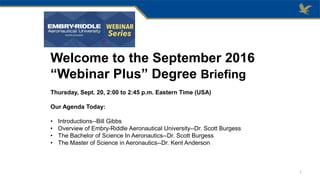 Welcome to the September 2016
“Webinar Plus” Degree Briefing
Thursday, Sept. 20, 2:00 to 2:45 p.m. Eastern Time (USA)
Our Agenda Today:
• Introductions--Bill Gibbs
• Overview of Embry-Riddle Aeronautical University--Dr. Scott Burgess
• The Bachelor of Science In Aeronautics--Dr. Scott Burgess
• The Master of Science in Aeronautics--Dr. Kent Anderson
1
 